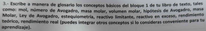 3.- Escribe a manera de glosario los conceptos básicos del bloque 1 de tu libro de texto, tales 
como: mol, número de Avogadro, masa molar, volumen molar, hipótesis de Avogadro, masa 
Molar, Ley de Avogadro, estequiometría, reactivo limitante, reactivo en exceso, rendimiento 
teórico, rendimiento real (puedes integrar otros conceptos si lo consideras conveniente para tu 
aprendizaje).