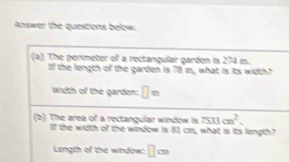 Answer the questions below. 
(a) The perimeter of a rectangular garden is 274 m. 
If the length of the garden is 78 m, what is its width? 
width of the garden: □ m
(b) The area of a rectangular window is TS3cm^2. 
If the width of the window is 81, cm, what is its length? 
Length of the window: □ cm