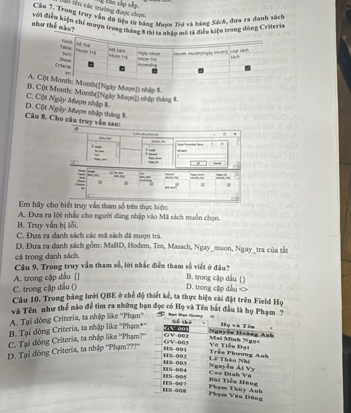 can sắp xếp.
táo tên các trường được chọn.
Câu 7. Trong truy vấn dữ liệu từ băng Mượn Trã và bảng Sách, đưa ra danh sách
với điều kiện chỉ mượn trong tháiện trong dòng Criteria
như thế nào?
Ay Mượn]) nhập 8.
BCột Month: Month([Ngày Mượn]) nhập tháng 8.
C. Cột Ngày Mượn nhập 8.
D. Cột Ngày Mượn nhập tháng 8.
Câu 8. Cho câu truy vấn sau: a
③
BN DOC

. Entar Perarucio Tate 1
y


bignih

a
Em hãy cho biết truy vẫn tham số trên thực hiện:
A. Đưa ra lời nhắc cho người dùng nhập vào Mã sách muốn chọn.
B. Truy vấn bị lỗi.
C. Đưa ra danh sách các mã sách đã mượn trả.
D. Đưa ra danh sách gồm: MaBD, Hodem, Ten, Masach, Ngay_muon, Ngay_tra của tất
cả trong danh sách.
Câu 9. Trong truy vấn tham số, lời nhắc điền tham số viết ở đâu?
A. trong cặp dấu [] B. trong cặp dấu 
C. trong cặp dấu () D. trong cặp dấu
Câu 10. Trong bảng lưới QBE ở chế độ thiết kế, ta thực hiện cài đặt trên Field Họ
và Tên như thế nào đễ tìm ra những bạn đọc có Họ và Tên bắt đầu là họ Phạm ?
A. Tại dòng Criteria, ta nhập like “Phạm” Bạn Đọc Q
B. Tại dòng Criteria, ta nhập like “Phạm*
C. Tại dòng Criteria, ta nhập like “Phạm?
D. Tại dòng Criteria, ta nhập “Phạm???”