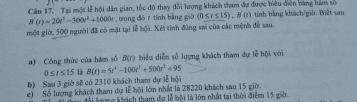 Tại một lễ hội dân gian, tốc độ thay đổi lượng khách tham dự được biêu diển băng hàm số
B'(t)=20t^3-300t^2+1000t , trong đó t tính bằng giờ (0≤ t≤ 15), B'(t) tính bằng khách/giờ. Biết sau
một giờ, 500 người đã có mặt tại lễ hội. Xét tính đúng sai của các mệnh đề sau.
a) Công thức của hàm số B(t) biểu diễn số lượng khách tham dự lễ hội với
0≤ t≤ 15 là B(t)=5t^4-100t^3+500t^2+95
b) Sau 3 giờ sẽ có 2310 khách tham dự lễ hội
c) Số lượng khách tham dự lễ hội lớn nhất là 28220 khách sau 15 giờ.
u đổ i ượng khách tham dự lễ hội là lớn nhất tại thời điểm 15 giờ.