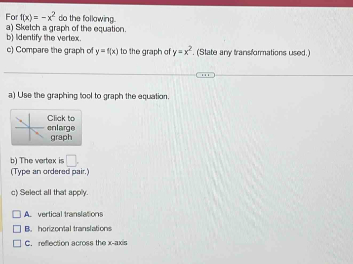 For f(x)=-x^2 do the following.
a) Sketch a graph of the equation.
b) Identify the vertex.
c) Compare the graph of y=f(x) to the graph of y=x^2. (State any transformations used.)
a) Use the graphing tool to graph the equation.
Click to
enlarge
graph
b) The vertex is □ . 
(Type an ordered pair.)
c) Select all that apply.
A. vertical translations
B. horizontal translations
C. reflection across the x-axis