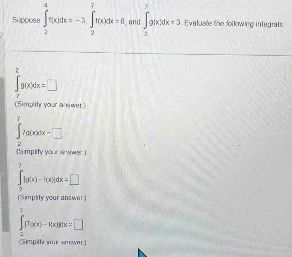 Suppose ∈t _2^4f(x)dx=-3, ∈tlimits _2^7f(x)dx=8 , and ∈t _2^7g(x)dx=3. Evaluate the following integrals.
∈tlimits _7^2g(x)dx=□
(Simplify your answer.)
∈t _2^77g(x)dx=□
(Simplify your answer.)
∈t _2^7[g(x)-f(x)]dx=□
(Simplify your answer.)
∈t _2^7[7g(x)-f(x)]dx=□
(Simplify your answer.)