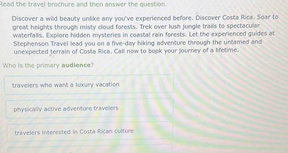 Read the travel brochure and then answer the question.
Discover a wild beauty unlike any you've experienced before. Discover Costa Rica. Soar to
great heights through misty cloud forests. Trek over lush jungle trails to spectacular
waterfalls. Explore hidden mysteries in coastal rain forests. Let the experienced guides at
Stephenson Travel lead you on a five-day hiking adventure through the untamed and
unexpected terrain of Costa Rica. Call now to book your journey of a lifetime.
Who is the primary audience?
travelers who want a luxury vacation
physically active adventure travelers
travelers interested in Costa Rican culture