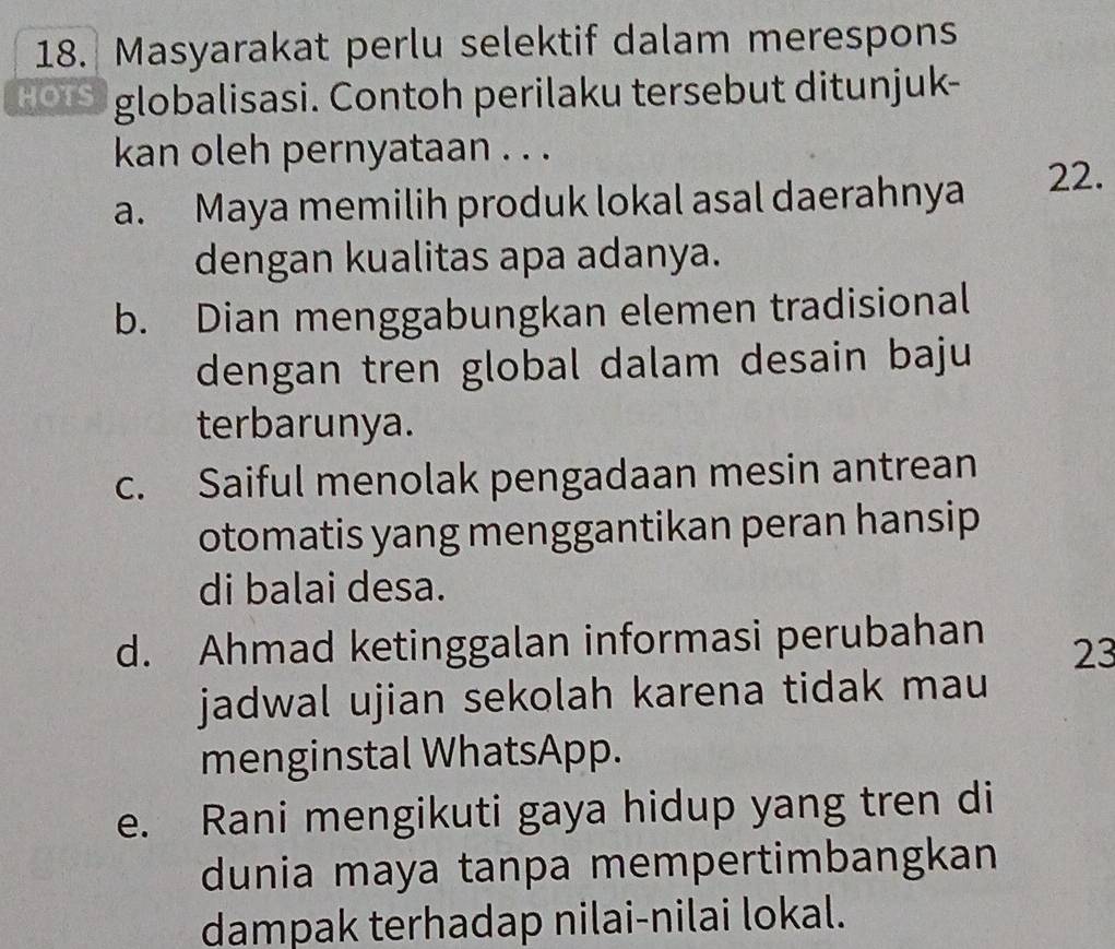 Masyarakat perlu selektif dalam merespons
HOIS globalisasi. Contoh perilaku tersebut ditunjuk-
kan oleh pernyataan . . .
a. Maya memilih produk lokal asal daerahnya 22.
dengan kualitas apa adanya.
b. Dian menggabungkan elemen tradisional
dengan tren global dalam desain baju
terbarunya.
c. Saiful menolak pengadaan mesin antrean
otomatis yang menggantikan peran hansip
di balai desa.
d. Ahmad ketinggalan informasi perubahan
23
jadwal ujian sekolah karena tidak mau
menginstal WhatsApp.
e. Rani mengikuti gaya hidup yang tren di
dunia maya tanpa mempertimbangkan
dampak terhadap nilai-nilai lokal.