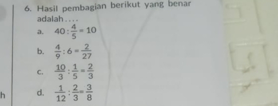 Hasil pembagian berikut yang benar
adalah . . . .
a. 40: 4/5 =10
b.  4/9 :6= 2/27 
C.  10/3 : 1/5 = 2/3 
h d.  1/12 : 2/3 = 3/8 