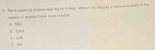 Dorek swinm 62 minates each day for 4 day, which of the follouing is the best ostimate of the
mumber of monutes Derok swam in total?
A. 2.8D
B. 1:000
C. 240
D. 100