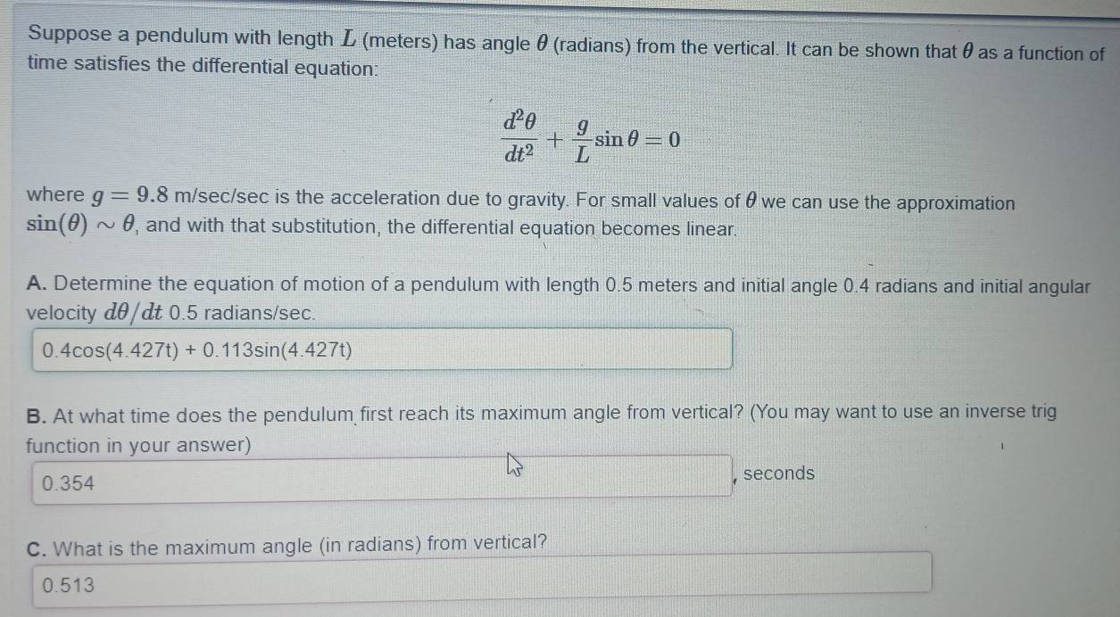 Suppose a pendulum with length L (meters) has angle θ (radians) from the vertical. It can be shown that θ as a function of
time satisfies the differential equation:
 d^2θ /dt^2 + g/L sin θ =0
where g=9.8 m/sec/sec is the acceleration due to gravity. For small values of θ we can use the approximation
sin (θ )sim θ , and with that substitution, the differential equation becomes linear.
A. Determine the equation of motion of a pendulum with length 0.5 meters and initial angle 0.4 radians and initial angular
velocity dθ/dt 0.5 radians/sec.
0.4cos (4.427t)+0.113sin (4.427t)
B. At what time does the pendulum first reach its maximum angle from vertical? (You may want to use an inverse trig
function in your answer)
0.354
, seconds
C. What is the maximum angle (in radians) from vertical?
0.513