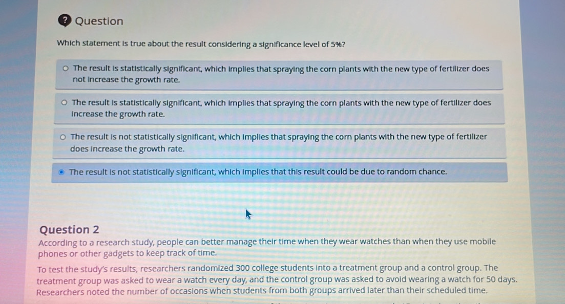 ?) Question
Which statement is true about the result considering a significance level of 5%?
The result is statistically significant, which implies that spraying the corn plants with the new type of fertilizer does
not increase the growth rate.
The result is statistically significant, which implies that spraying the corn plants with the new type of fertilizer does
Increase the growth rate.
The result is not statistically significant, which implies that spraying the corn plants with the new type of fertilizer
does increase the growth rate.
The result is not statistically significant, which implies that this result could be due to random chance.
Question 2
According to a research study, people can better manage their time when they wear watches than when they use mobile
phones or other gadgets to keep track of time.
To test the study's results, researchers randomized 300 college students into a treatment group and a control group. The
treatment group was asked to wear a watch every day, and the control group was asked to avoid wearing a watch for 50 days.
Researchers noted the number of occasions when students from both groups arrived later than their scheduled time.