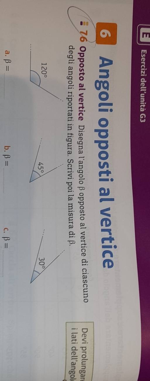 Esercizi dell’unità G3
Angoli opposti al vertice
76 Opposto al vertice Disegna l'angolo β opposto al vertice di ciascuno Devi prolungar
degli angoli riportati in figura. Scrivi poi la misura di β.
i lati dell'angol
a. beta = _ b. beta = _C. beta = _