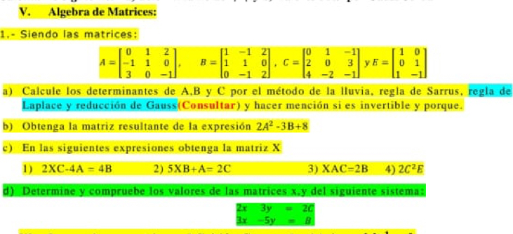 Algebra de Matrices: 
1.- Siendo las matrices:
A=beginbmatrix 0&1&2 -1&1&0 3&0&-1endbmatrix , B=beginbmatrix 1&-1&2 1&1&0 0&-1&2endbmatrix , C=beginbmatrix 0&1&-1 2&0&3 4&-2&-1endbmatrix y E=beginbmatrix 1&0 0&1 1&-1endbmatrix
a) Calcule los determinantes de A, B y C por el método de la lluvia, regla de Sarrus, regla de 
Laplace y reducción de Gauss(Consultar) y hacer mención si es invertible y porque. 
b) Obtenga la matriz resultante de la expresión 2A^2-3B+8
c) En las siguientes expresiones obtenga la matriz X
1) 2XC-4A=4B 2) 5XB+A=2C 3) XAC=2B 4) 2C^2E
d) Determine y compruebe los valores de las matrices x, y del siguiente sistema:
2x3y=20
3x-5y=B