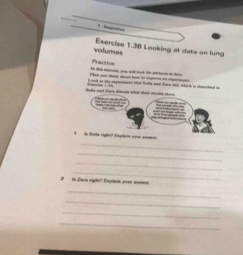 Respiration 
Exercise 1.3B Looking at data on lung 
volumes 
Practice 
In this exercise, you will look for patterns in data. 
Then you think about how to improve an experiment. 
Exervise 1.3A Look at the experiment that Sofa and Zara did, which is described in 
Sofa and Zara discuss what their results show 
a cu e s 
A bao cáo pnh c larger voluás of as I wán cue rata sa =nd vuneoments === sut people who pity 
san gin suth out tange vour of as sun people who 
y singed iniume 
I Is Sofa right? Explain your answer. 
_ 
_ 
_ 
_ 
2 Is Zara right? Explain your answer. 
_ 
_ 
_ 
_