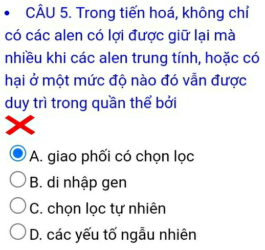 Trong tiến hoá, không chỉ
có các alen có lợi được giữ lại mà
nhiều khi các alen trung tính, hoặc có
hại ở một mức độ nào đó vẫn được
duy trì trong quần thể bởi
A. giao phối có chọn lọc
B. di nhập gen
C. chọn lọc tự nhiên
D. các yếu tố ngẫu nhiên