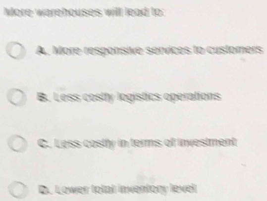 More warehouses will lead to:
A. More responsive services to customers
B. Less costly logistics operations
C. Loss costly in terms of investment
D. Lower total inventory level