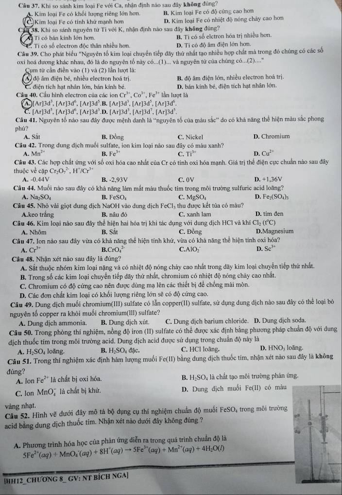 Khi so sánh kim loại Fe với Ca, nhận định nảo sau đây không đùng?
A. Kim loại Fe có khổi lượng riêng lớn hơn. B. Kim loại Fe có độ cứng cao hơn
(C.)Kim loại Fe có tính khử mạnh hơn D. Kim loại Fe có nhiệt độ nóng chảy cao hơn
Câu 38. Khi so sánh nguyên tử Tỉ với K, nhận định nào sau đây không đủng?
A Ti có bán kính lớn hơn, B. Ti có số elctron hóa trị nhiều hơn.
C. Tỉ có số electron độc thân nhiều hơn. D. Ti có độ âm điện lớn hơn.
Câu 39. Cho phát biểu "Nguyên tố kim loại chuyển tiếp dãy thứ nhất tạo nhiều hợp chất mã trong đó chúng có các số
oxi hoá dương khác nhau, đó là do nguyên tố này có...(1)... và nguyên tử của chúng có...(2)...."
Cụm từ cần điền vào (1) và (2) lần lượt là:
A độ âm điện bé, nhiều electron hoá trị. B độ âm điện lớn, nhiều electron hoá trị.
C. điện tích hạt nhân lớn, bán kính bé. D. bản kính bé, điện tích hạt nhân lớn
Câu 40. Cầu hình electron của các ion Cr^(3+),Co^(3+),Fe^(3+) lần lượt là
a [Ar]3d^3,[Ar]3d^6,[Ar]3d^5 B. [Ar]3d^3,[Ar]3d^5,[Ar]3d^6.
C. [Ar]3d^5,[Ar]3d^6,[Ar]3d^3. .D. [Ar]3d^3,[Ar]3d^7,[Ar]3d^5.
Câu 41. Nguyên tố nào sau đây được mệnh danh a 'nguyên tố của màu sắc'' do có khả năng thể hiện màu sắc phong
phú?
A. Sắt B. Đồng C. Nickel D. Chromium
Câu 42. Trong dung dịch muồi sulfate, ion kim loại nào sau đây có màu xanh?
A. Mn^(2+) B. Fe^(3+) C. Ti^(3+) D. Cu^(2+)
Câu 43. Các hợp chất ứng với số oxi hóa cao nhất của Cr có tính oxi hóa mạnh. Giá trị thể điện cực chuẩn nào sau đây
thuộc về cặp Cr_2O_7^((2-),H^+)/Cr^(3+)
A. -0.44V B. -2,93V C. 0V D. +1,36V
Câu 44, Muối nào sau đây có khả năng làm mắt màu thuốc tím trong môi trường sulfuric acid loãng?
A. Na_2SO_4 B. FeSO_4 C. MgSO_4 D. Fe_2(SO_4)_3
Câu 45. Nhỏ vải giọt dung dịch NaOH vào dung dịch FeCl₃ thu được kết tủa có màu?
A.keo trắng B. nâu đỏ C. xanh lam D. tím đen
Câu 46. Kim loại nào sau đây thể hiện hai hóa trị khi tác dụng với dung dịch HCl và khí Cl_2(t°C)
A. Nhôm B. Sắt C. Đồng D.Magnesium
Câu 47. Ion nào sau đây vừa có khả năng thể hiện tính khử, vừa có khả năng thể hiện tính oxi hóa?
A. Cr^(3+) B CrO_4^((2-) C. AlO_2^- D. Sc^3+)
Câu 48. Nhận xét nào sau đây là đúng?
A. Sắt thuộc nhóm kim loại nặng và có nhiệt độ nóng chảy cao nhất trong dãy kim loại chuyển tiếp thứ nhất.
B. Trong số các kim loại chuyển tiếp dãy thứ nhất, chromium có nhiệt độ nóng chảy cao nhất.
C. Chromium có độ cứng cao nên được dùng mạ lên các thiết bị để chống mải mòn.
D. Các đơn chất kim loại có khối lượng riêng lớn sẽ có độ cứng cao.
Câu 49. Dung dịch muối chromium(III) sulfate có lẫn copper(II) sulfate, sử dụng dung dịch nào sau đây có thể loại bỏ
nguyên tố copper ra khỏi muối chromium(Ill) sulfate?
A. Dung dịch ammonia. B. Dung dịch xút. C. Dung dịch barium chloride. D. Dung dịch soda.
Câu 50. Trong phòng thí nghiệm, nồng độ iron (II) sulfate có thể được xác định bằng phương pháp chuẩn độ với dung
dịch thuốc tím trong môi trường acid. Dung dịch acid được sử dụng trong chuẩn độ này là
A. H_2SO_4 loãng. B. H_2SO_4d ặc. C. HCl loãng. D. HNO_3 loãng.
Câu 51. Trong thí nghiệm xác định hàm lượng muối Fe(II) bằng dung dịch thuốc tím, nhận xét nào sau đây là không
đúng?
B. H_2SO_4
A. Ion Fe²* là chất bị oxi hóa. là chất tạo môi trường phản ứng.
C. lon MnO là chất bị khử. D. Dung dịch muối Fe(11) có màu
vàng nhạt.
Câu 52. Hình vẽ dưới đây mô tả bộ dụng cụ thí nghiệm chuẩn độ muối FeSO 4 trong môi trường
acid bằng dung dịch thuốc tím. Nhận xét nào dưới đây không đúng ?
A. Phương trình hóa học của phản ứng diễn ra trong quá trình chuẩn độ là
5Fe^(2+)(aq)+MnO_4^(-(aq)+8H^+)(aq)to 5Fe^(3+)(aq)+Mn^(2+)(aq)+4H_2O(l)
[HH12_CHƯơNG 8_ GV: NT BÍCH NGA]