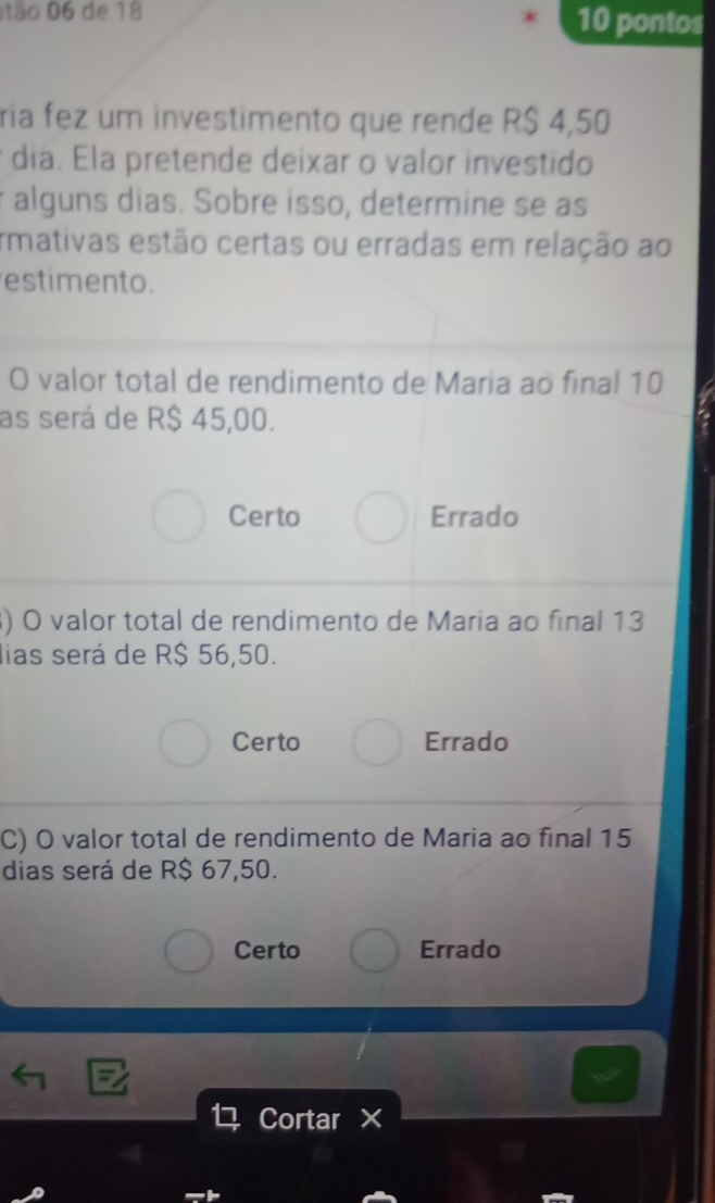 ão 06 de 18 10 pontos
ria fez um investimento que rende R$ 4,50
* dia. Ela pretende deixar o valor investido
r alguns dias. Sobre isso, determine se as
rmativas estão certas ou erradas em relação ao
estimento.
O valor total de rendimento de Maria ao final 10
as será de R$ 45,00.
Certo Errado
) O valor total de rendimento de Maria ao final 13
lias será de R$ 56,50.
Certo Errado
C) O valor total de rendimento de Maria ao final 15
dias será de R$ 67,50.
Certo Errado
Cortar ×