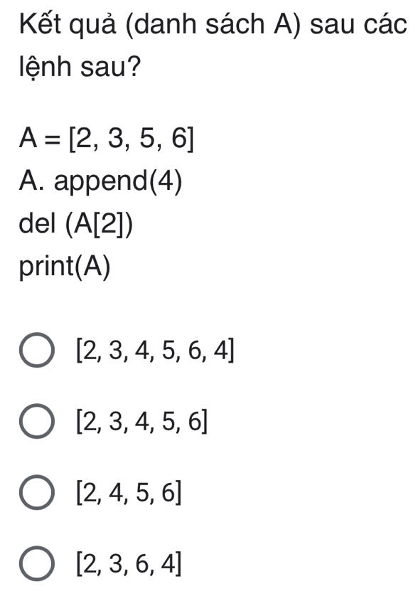 Kết quả (danh sách A) sau các
lệnh sau?
A=[2,3,5,6]
A. append(4)
del (A[2])
print(A)
[2,3,4,5,6,4]
[2,3,4,5,6]
[2,4,5,6]
[2,3,6,4]