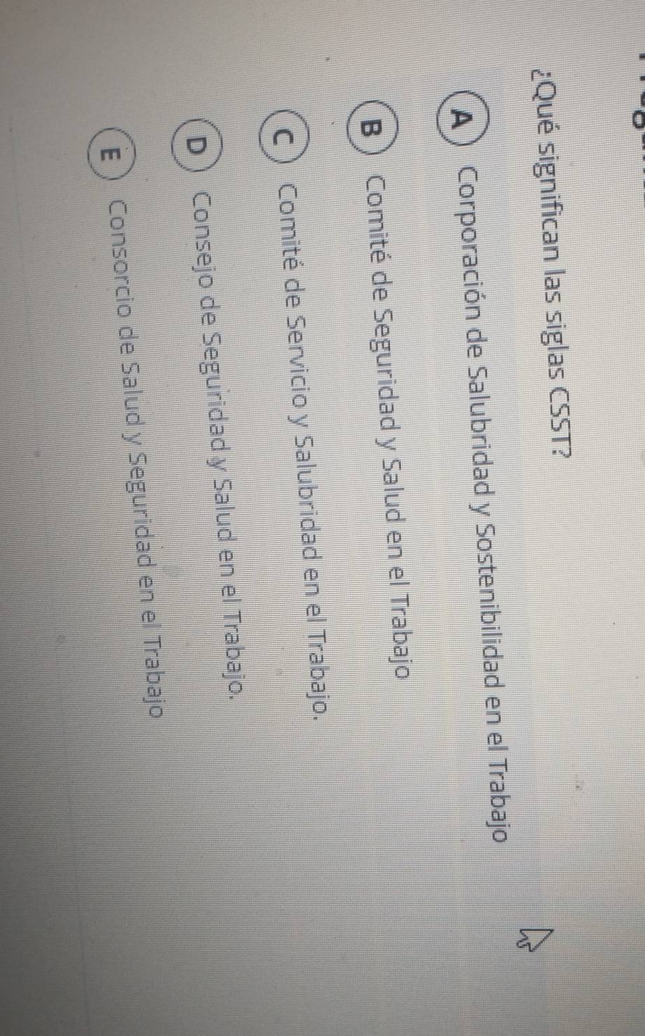 ¿Qué significan las siglas CSST?
A ) Corporación de Salubridad y Sostenibilidad en el Trabajo
B Comité de Seguridad y Salud en el Trabajo
C) Comité de Servicio y Salubridad en el Trabajo.
D Consejo de Seguridad y Salud en el Trabajo.
E Consorcio de Salud y Seguridad en el Trabajo