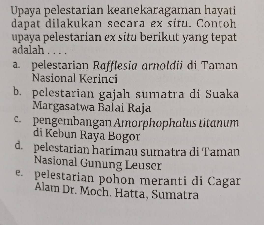 Upaya pelestarian keanekaragaman hayati
dapat dilakukan secara ex situ. Contoh
upaya pelestarian ex situ berikut yang tepat
adalah . . . .
a. pelestarian Rafflesia arnoldii di Taman
Nasional Kerinci
b. pelestarian gajah sumatra di Suaka
Margasatwa Balai Raja
c. pengembangan Amorphophalus titanum
di Kebun Raya Bogor
d. pelestarian harimau sumatra di Taman
Nasional Gunung Leuser
e. pelestarian pohon meranti di Cagar
Alam Dr. Moch. Hatta, Sumatra