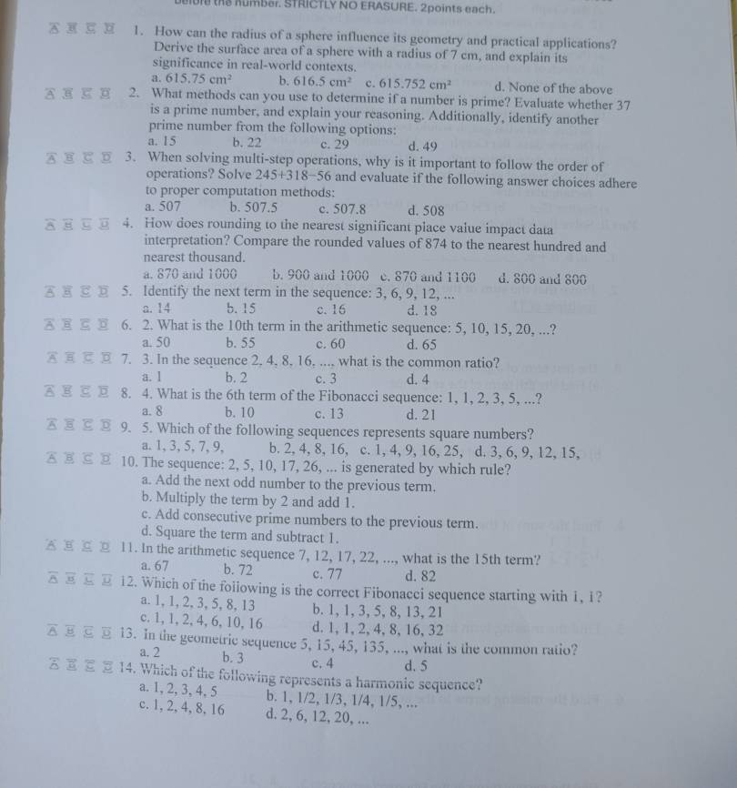 the number. STRICTLY NO ERASURE. 2points each.
1. How can the radius of a sphere influence its geometry and practical applications?
Derive the surface area of a sphere with a radius of 7 cm, and explain its
significance in real-world contexts.
a. 615.75cm^2 b, 616.5cm^2 c. 615.752cm^2 d. None of the above
2. What methods can you use to determine if a number is prime? Evaluate whether 37
is a prime number, and explain your reasoning. Additionally, identify another
prime number from the following options:
a. 15 b. 22 c. 29 d. 49
3. When solving multi-step operations, why is it important to follow the order of
operations? Solve 245+318-56 and evaluate if the following answer choices adhere 
to proper computation methods:
a. 507 b. 507.5 c. 507.8 d. 508
4. How does rounding to the nearest significant place value impact data
interpretation? Compare the rounded values of 874 to the nearest hundred and
nearest thousand.
a. 870 and 1000 b. 900 and 1000 c. 870 and 1100 d. 800 and 800
5. Identify the next term in the sequence: 3, 6, 9, 12, ...
a. 14 b. 15 c. 16 d. 18
6. 2. What is the 10th term in the arithmetic sequence: 5, 10, 15, 20, ...?
a. 50 b. 55 c. 60 d. 65
7. 3. In the sequence 2. 4. 8, 16. ... what is the common ratio?
a. 1 b. 2 c. 3 d. 4
A E⊂D 8. 4. What is the 6th term of the Fibonacci sequence: 1, 1, 2, 3, 5, ...?
a. 8 b. 10 c. 13 d. 21
9. 5. Which of the following sequences represents square numbers?
a. 1, 3, 5, 7, 9, b. 2, 4, 8, 16, c. 1, 4, 9, 16, 25, d. 3, 6, 9, 12, 15,
10. The sequence: 2, 5, 10, 17, 26, ... is generated by which rule?
a. Add the next odd number to the previous term.
b. Multiply the term by 2 and add 1.
c. Add consecutive prime numbers to the previous term.
d. Square the term and subtract 1.
11. In the arithmetic sequence 7, 12, 17, 22, ..., what is the 15th term?
a. 67 b. 72 c. 77 d. 82
12. Which of the foilowing is the correct Fibonacci sequence starting with 1, 1?
a. 1,1, 2, 3, 5, 8, 13 b. 1, 1, 3, 5, 8,13, 21
c. 1, 1, 2, 4, 6, 10, 16 d. 1, 1, 2,4, 8,16, 32
13. In the geometric sequence 5, 15, 45, 135, ..., what is the common ratio?
a. 2 b. 3
c. 4 d. 5
14. Which of the following represents a harmonic sequence?
a. 1, 2, 3, 4, 5 b. 1, 1/2, 1/3, 1/4, 1/5, ...
c. 1, 2, 4, 8, 16 d. 2, 6, 12, 20, ...