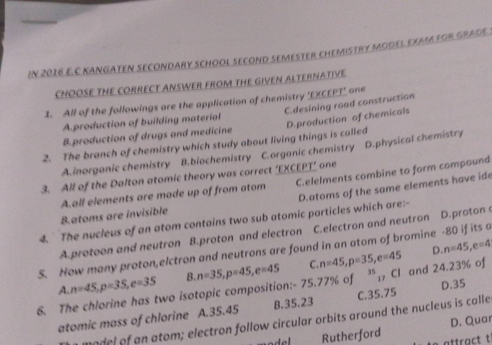 IN 2016 E.C KANGATEN SECONDARY SCHOOL SECOND SEMESTER CHEMISTRY MODEL EXAM FOR GRADE
CHOOSE THE CORRECT ANSWER FROM THE GIVEN ALTERNATIVE
1. All of the followings are the application of chemistry ‘EXCEPT’ one
C.desining road construction
D. production of chemicals
A production of building material
B. production of drugs and medicine
2. The branch of chemistry which study about living things is called
A.inorganic chemistry B.biochemistry C.organic chemistry D.physical chemistry
3. All of the Dalton atomic theory was correct ‘EXCEPT’ one
Aall elements are made up of from atom C.elelments combine to form compound
D.atoms of the same elements have ide
Batoms are invisible
4. The nucleus of an atom contains two sub atomic particles which are:-
A.protoon and neutron B.proton and electron C.electron and neutron D.proton c
D. n=45, e=4
S. How many proton,elctron and neutrons are found in an atom of bromine - 80 if its a^(35)_17 Cl and 24.23% of
A. n=45, p=35, e=35 B. n=35, p=45, e=45 C. n=45, p=35, e=45
6. The chlorine has two isotopic composition: - 75.77% of C. 35.75
D. 35
atomic mass of chlorine A. 35.45 B. 35.23
D. Quar
e o d l n atom ; electron follow circular orbits around the nucleus is calle
Rutherford
attract t