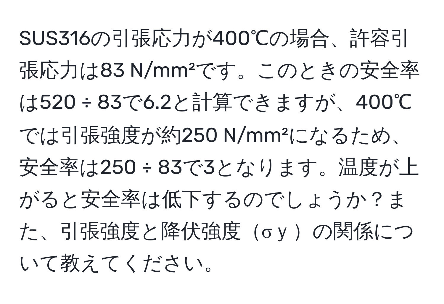 SUS316の引張応力が400℃の場合、許容引張応力は83 N/mm²です。このときの安全率は520 ÷ 83で6.2と計算できますが、400℃では引張強度が約250 N/mm²になるため、安全率は250 ÷ 83で3となります。温度が上がると安全率は低下するのでしょうか？また、引張強度と降伏強度σｙの関係について教えてください。