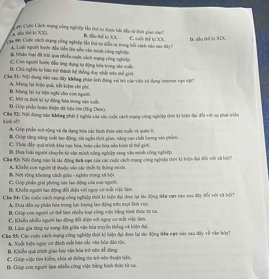 9 49: Cuộc Cách mạng công nghiệp lần thứ tư được bắt đầu từ thời gian nào?
A. đầu thế ki XXI.
B. đầu thế ki XX. C. cuối thế ki XX. D. đầu thế ki XIX.
Cầu 50: Cuộc cách mạng công nghiệp lần thứ tư diễn ra trong bối cảnh nào sau đây?
A. Loài người bước đầu tiến lên nền văn minh công nghiệp.
B. Nhân loại đã trải qua nhiều cuộc cách mạng công nghiệp.
C. Con người bước đầu ứng dụng tự động hóa trong sản xuất.
D. Chủ nghĩa tư bản trở thành hệ thống duy nhất trên thế giới.
Câu 51: Nội dung nào sau đầy không phản ánh đúng vai trò của việc sử dụng internet vạn vật?
A. Mang lại hiệu quả, tiết kiệm chi phí.
B. Mang lại sự tiện nghi cho con người.
C. Mở ra thời kì tự động hóa trong sản xuất.
D. Góp phần hoàn thiện dữ liệu lớn (Big Data).
Câu 52: Nội dung nào không phải ý nghĩa của các cuộc cách mạng công nghiệp thời kì hiện đại đối với sự phát triển
kinh tế?
A. Góp phần mở rộng và đa dạng hóa các hình thức sản xuất và quản lí.
B. Giúp tăng năng suất lao động, rút ngắn thời gian, nâng cao chất lượng sản phẩm.
C. Thúc đầy quá trình khu vực hóa, toàn cầu hóa nền kinh tế thế giới.
D. Đưa loài người chuyển từ văn minh nông nghiệp sang văn minh công nghiệp.
Câu 53: Nội dung nào là tác động tích cực của các cuộc cách mạng công nghiệp thời kì hiện đại đối với xã hội?
A. Khiến con người lệ thuộc vào các thiết bị thông minh.
B. Nới rộng khoảng cách giàu - nghèo trong xã hội.
C. Góp phần giải phóng sức lao động của con người.
D. Khiến người lao động đối diện với nguy cơ mất việc làm.
Câu 54: Các cuộc cách mạng công nghiệp thời kì hiện đại đem lại tác động tiêu cực nào sau đây đối với xã hội?
A. Đưa đến sự phân hóa trong lực lượng lao động trên mọi lĩnh vực.
B. Giúp con người có thể làm nhiều loại công việc bằng hình thức từ xa.
C. Khiến nhiều người lao động đối diện với nguy cơ mất việc làm.
D. Làm gia tăng sự xung đột giữa văn hóa truyền thống và hiện đại.
Câu 55: Các cuộc cách mạng công nghiệp thời kì hiện đại đem lại tác động tiêu cực nào sau đây về văn hóa?
A. Xuất hiện nguy cơ đánh mất bản sắc văn hóa dân tộc.
B. Khiến quá trình giao lưu văn hóa trở nên dễ dàng.
C. Giúp việc tìm kiếm, chia sẻ thông tin trở nên thuận tiện.
D. Giúp con người làm nhiều công việc bằng hình thức từ xa.
