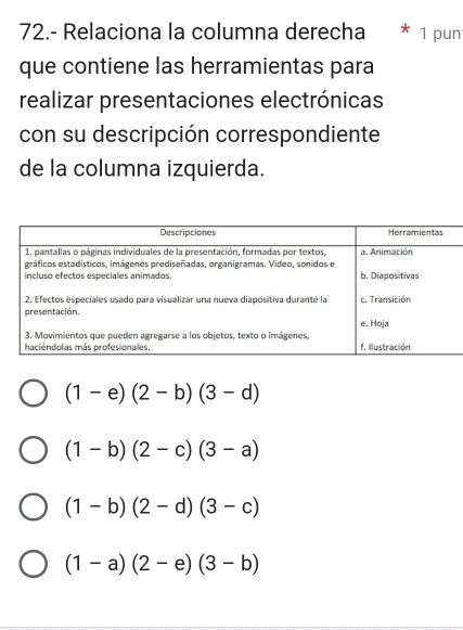 72.- Relaciona la columna derecha 1 pun
que contiene las herramientas para
realizar presentaciones electrónicas
con su descripción correspondiente
de la columna izquierda.
(1-e)(2-b)(3-d)
(1-b)(2-c)(3-a)
(1-b)(2-d)(3-c)
(1-a)(2-e)(3-b)