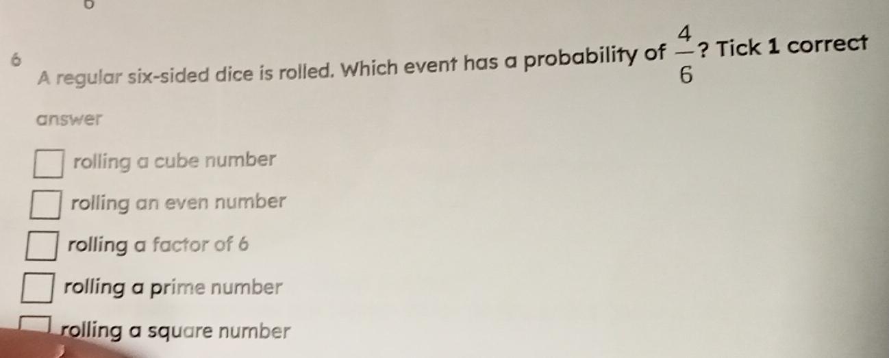 A regular six-sided dice is rolled. Which event has a probability of  4/6  ? Tick 1 correct
answer
rolling a cube number
rolling an even number
rolling a factor of 6
rolling a prime number
rolling a square number