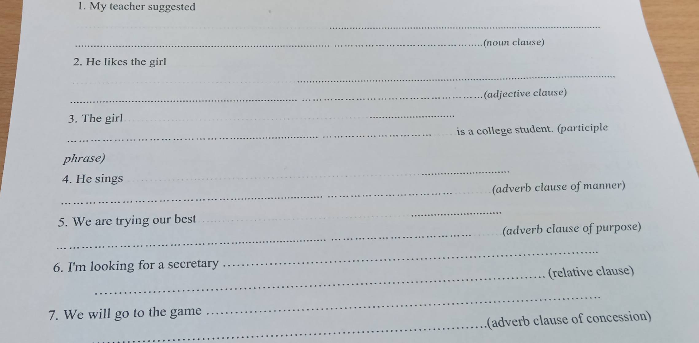 My teacher suggested 
_ 
_(noun clause) 
2. He likes the girl 
_ 
_(adjective clause) 
3. The girl 
_ 
_is a college student. (participle 
phrase) 
4. He sings 
_ 
_ 
(adverb clause of manner) 
5. We are trying our best 
_ 
_ 
(adverb clause of purpose) 
6. I'm looking for a secretary 
_ 
_(relative clause) 
_ 
7. We will go to the game 
_ 
(adverb clause of concession)