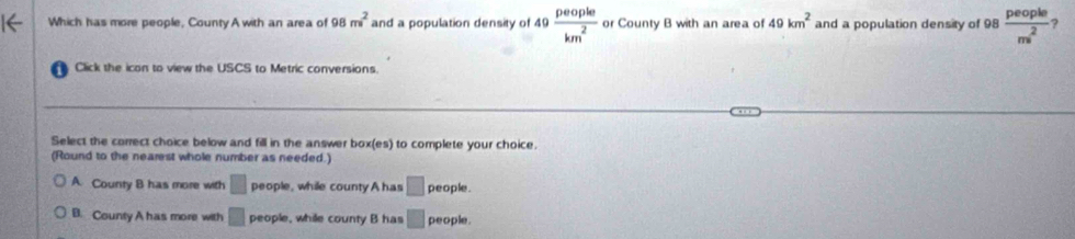 Which has more people, CountyA with an area of 98m^2 and a population density of 49 people/km^2  or County B with an area of 49km^2 and a population density of 98  people/m^2  ?
overline circ 
Click the icon to view the USCS to Metric conversions
Select the correct choice below and fill in the answer box(es) to complete your choice.
(Round to the nearest whole number as needed.)
A. County B has more with □ people, while county A has □ people.
B. County A has more with □ people, while county B has □ people.