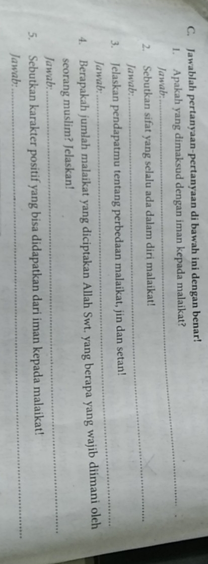 Jawablah pertanyaan-pertanyaan di bawah ini dengan benar! 
1. Apakah yang dimaksud dengan iman kepada malaikat? 
Jawab: 
_ 
2. Sebutkan sifat yang selalu ada dalam diri malaikat! 
Jawab: 
_ 
3. Jelaskan pendapatmu tentang perbedaan malaikat, jin dan setan! 
Jawab: 
4. Berapakah jumlah malaikat yang diciptakan Allah Swt. yang berapa yang wajib diimani oleh 
_ 
seorang muslim? Jelaskan! 
Jawab: 
5. Sebutkan karakter positif yang bisa didapatkan dari iman kepada malaikat! 
Jawab: 
_