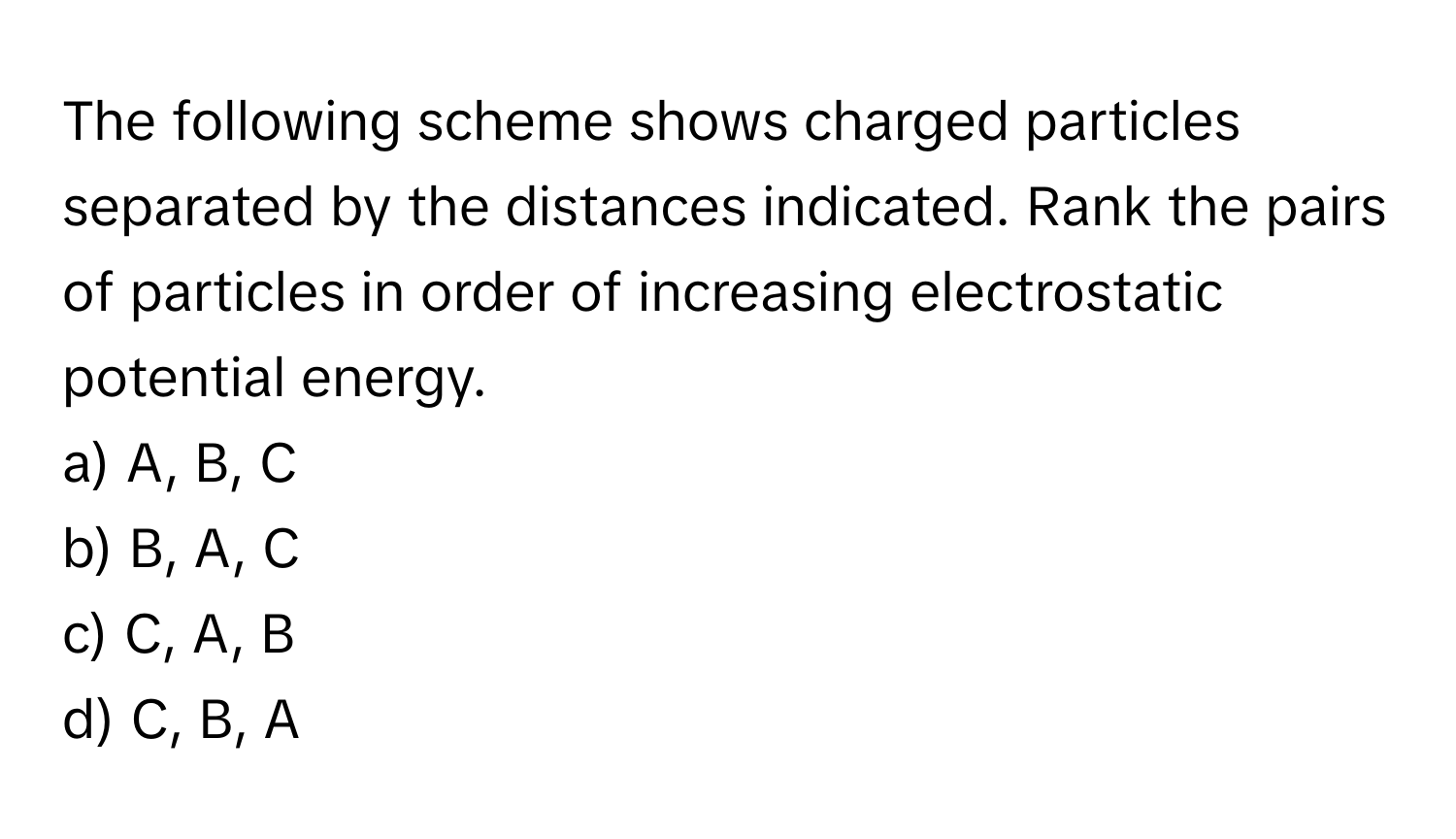 The following scheme shows charged particles separated by the distances indicated. Rank the pairs of particles in order of increasing electrostatic potential energy.

a) A, B, C 
b) B, A, C 
c) C, A, B 
d) C, B, A