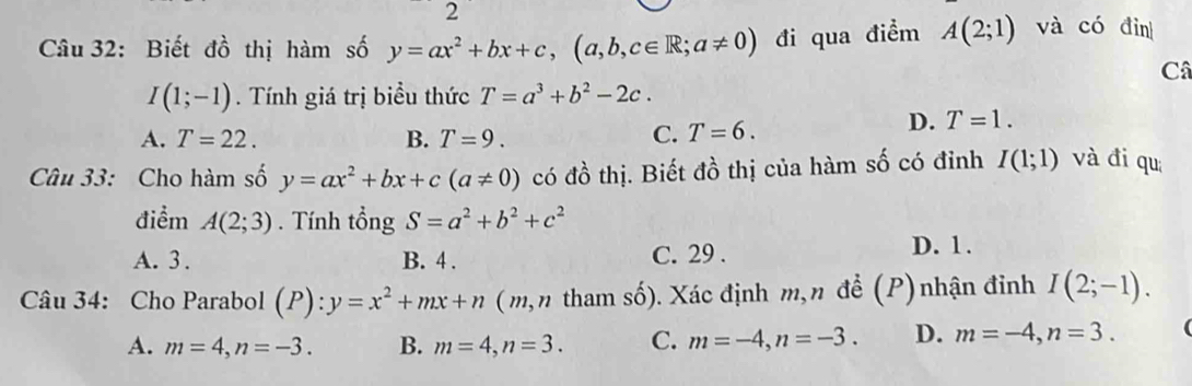 Biết đồ thị hàm số y=ax^2+bx+c, (a,b,c∈ R;a!= 0) đi qua điểm A(2;1) và có đìn
Câ
I(1;-1). Tính giá trị biểu thức T=a^3+b^2-2c.
A. T=22. B. T=9. C. T=6.
D. T=1. 
Câu 33: Cho hàm số y=ax^2+bx+c(a!= 0) có đồ thị. Biết đồ thị của hàm số có đỉnh I(1;1) và đi qu
điểm A(2;3). Tính tổng S=a^2+b^2+c^2
A. 3. B. 4. C. 29 . D. 1.
Câu 34: Cho Parabol (P):y=x^2+mx+n (m,n tham số). Xác định m,n đề (P) nhận đỉnh I(2;-1).
A. m=4, n=-3. B. m=4, n=3. C. m=-4, n=-3. D. m=-4, n=3.