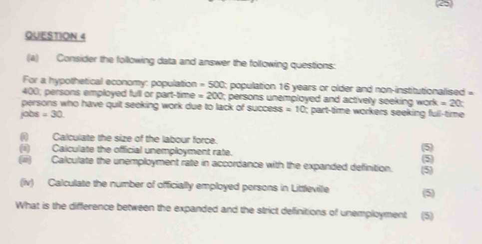 Consider the following data and answer the following questions: 
For a hypothetical economy: population =500 3; population 16 years or older and non-institutionalised =
400; persons employed full or part-time =200; persons unemployed and actively seeking work =20
persons who have quit seeking work due to lack of success =10; part-time workers seeking full-time 
jobs =30
0 Calculate the size of the labour force. 
(ii) Calculate the official unemployment rate. 
5 
5 
(iii) Calculate the unemployment rate in accordance with the expanded definition. (5) 
(iv) Calculate the number of officially employed persons in Littleville 
(5) 
What is the difference between the expanded and the strict definitions of unemployment (5)