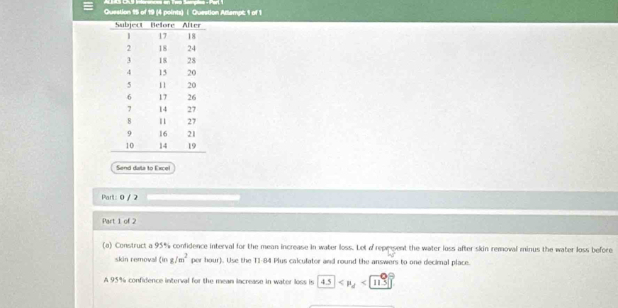 ALS CR9 Inerences en Two Sampies - Parl 1 
Question 15 of 19 (4 points) | Question Attempt: 1 of 1 
Send data to Excel 
Part: 0 / 2 
Part 1 of 2 
(a) Construct a 95% confidence interval for the mean increase in water loss. Let d represent the water loss after skin removal minus the water loss before 
skin removal (ing/m^2 per hour). Use the T1-84 Plus calculator and round the answers to one decimal place. 
A 95% confidence interval for the mean increase in water loss is 4.5 <11.5|