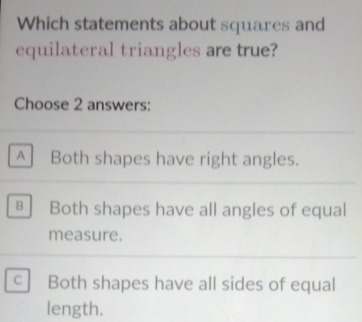 Which statements about squares and
equilateral triangles are true?
Choose 2 answers:
A Both shapes have right angles.
B Both shapes have all angles of equal
measure.
Both shapes have all sides of equal
length.