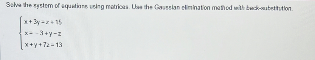 Solve the system of equations using matrices. Use the Gaussian elimination method with back-substitution.
beginarrayl x+3y=z+15 x=-3+y-z x+y+7z=13endarray.