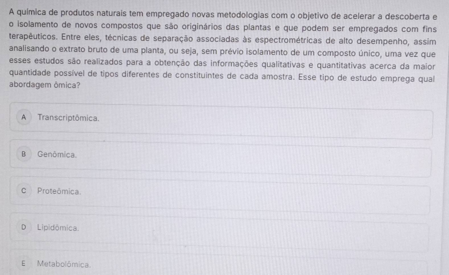 A química de produtos naturais tem empregado novas metodologias com o objetivo de acelerar a descoberta e
o isolamento de novos compostos que são originários das plantas e que podem ser empregados com fins
terapêuticos. Entre eles, técnicas de separação associadas às espectrométricas de alto desempenho, assim
analisando o extrato bruto de uma planta, ou seja, sem prévio isolamento de um composto único, uma vez que
esses estudos são realizados para a obtenção das informações qualitativas e quantitativas acerca da maior
quantidade possível de tipos diferentes de constituintes de cada amostra. Esse tipo de estudo emprega qual
abordagem ômica?
A Transcriptômica.
B Genômica.
C Proteômica.
D Lipidômica.
E Metabolômica.