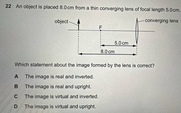 An object is placed 8.0cm from a thin converging lens of focal length 5.0cm.
Which statement about the image formed by the lens is correct?
A The image is real and inverted.
B The image is real and upright.
C The image is virtual and inverted.
D The image is virtual and upright.