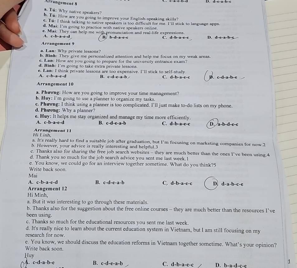 Arrangement 8
c-a-c-b-d D. d-c-a-b-c
a. Tú: Why native speakers?
b. Tú: How are you going to improve your English-speaking skills?
c. Tú: I think talking to native speakers is too difficult for me. I’ll stick to language apps.
d. Mai: I'm going to practice with native speakers online.
e. Mai: They can help me with pronunciation and real-life expressions.
A. c-b-a-e-d B b-d-a-e-c
C. d-b-a-e-c D. d-e-a-b-c
Arrangement 9
a. Lan: Why private lessons?
b. Bình: They give me personalized attention and help me focus on my weak areas.
c. Lan: How are you going to prepare for the university entrance exam?
d. Binh: I'm going to take extra private lessons.
e. Lan: I think private lessons are too expensive. I’ll stick to self-study.
A. c-b-a-e-d B. c-d-e-a-b C. d-b-a-e-c D. c-d-a-b-e
Arrangement 10
a. Phưong: How are you going to improve your time management?
b. Huy: I'm going to use a planner to organize my tasks.
c. Phương: I think using a planner is too complicated. I’ll just make to-do lists on my phone.
d. Phương: Why a planner?
e. Huy: It helps me stay organized and manage my time more efficiently.
A. c-b-a-e-d
B. c-d-e-a-b C. d-b-a-e-c D. a-b-d-e-c
Arrangement 11
Hi Linh,
a. It's really hard to find a suitable job after graduation, but I’m focusing on marketing companies for now.2
b. However, your advice is really interesting and helpful.3
c. Thanks also for sharing the free job search websites - they are much better than the ones I’ve been using.4
d. Thank you so much for the job search advice you sent me last week.1
e. You know, we could go for an interview together sometime. What do you think?5
Write back soon.
Mai
A. c-b-a-e-d B. c-d-e-a-b C. d-b-a-e-c D. d-a-b-c-e
Arrangement 12
Hi Minh,
a. But it was interesting to go through these materials.
b. Thanks also for the suggestion about the free online courses - they are much better than the resources I’ve
been using.
c. Thanks so much for the educational resources you sent me last week.
d. It's really nice to learn about the current education system in Vietnam, but I am still focusing on my
research for now.
e. You know, we should discuss the education reforms in Vietnam together sometime. What’s your opinion?
Write back soon.
Huy
a
4. c-d-a-b-e B. c-d-e-a-b C. d-b-a-e-c D. b-a-d-c-e