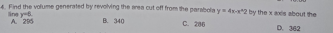 Find the volume generated by revolving the area cut off from the parabola y=4x-x^(wedge)2 by the x axis about the
line y=6.
A. 295 B. 340 C. 286 D. 362