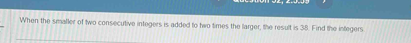 When the smaller of two consecutive integers is added to two times the larger, the result is 38. Find the integers.