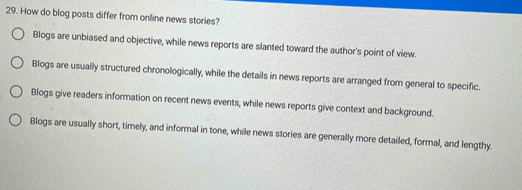 How do blog posts differ from online news stories?
Blogs are unbiased and objective, while news reports are slanted toward the author's point of view.
Blogs are usually structured chronologically, while the details in news reports are arranged from general to specific.
Blogs give readers information on recent news events, while news reports give context and background.
Blogs are usually short, timely, and informal in tone, while news stories are generally more detailed, formal, and lengthy.