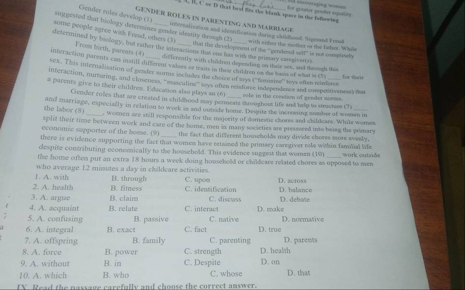 Blt encouraging women
for greater gender equality.
A. B. C or D that best fits the blank space in the following
Gender roles develop (1)
GENDER ROLES IN PARENTING AND MARRIAGE
suggested that biology determines gender identity through (2)
internalisation and identification during childhood, Sigmund Freud
some people agree with Freud, others (3) that the development of the 'gendered self' is not completely
with either the mother or the father. While
determined by biology, but rather the interactions that one has with the primary caregiver(s).
From birth, parents (4) differently with children depending on their sex, and through this
interaction parents can instill different values or traits in their children on the basis of what is (5) for their
sex. This internalisation of gender norms includes the choice of toys (''feminine'' toys often reinforce
interaction, nurturing, and closeness, “masculine” toys often reinforce independence and competitiveness) that
a parents give to their children. Education also plays an (6) _role in the creation of gender norms.
Gender roles that are created in childhood may permeate throughout life and help to structure (7)
and marriage, especially in relation to work in and outside home. Despite the increasing number of women in
the labor (8)_ , women are still responsible for the majority of domestic chores and childeare. While women
split their time between work and care of the home, men in many societies are pressured into being the primary
economic supporter of the home. (9) the fact that different households may divide chores more evenly.
there is evidence supporting the fact that women have retained the primary caregiver role within familial life
despite contributing economically to the household. This evidence suggest that women (10) work outside
the home often put an extra 18 hours a week doing household or childcare related chores as opposed to men
who average 12 minutes a day in childeare activities.
1. A. with B. through C. upon D. across
2. A. health B. fitness C. identification D. balance
3. A. argue B. claim C. discuss D. debate
( 4. A. acquaint B. relate C. interact D. make
7 5. A. confusing B. passive C. native D. normative
a 6. A. integral B. exact C. fact D. true
7. A. offspring B. family C. parenting D. parents
8. A. force B. power C. strength D. health
9. A. without B. in C. Despite D. on
10. A. which B. who C. whose D. that
IX Read the passage carefully and choose the correct answer.