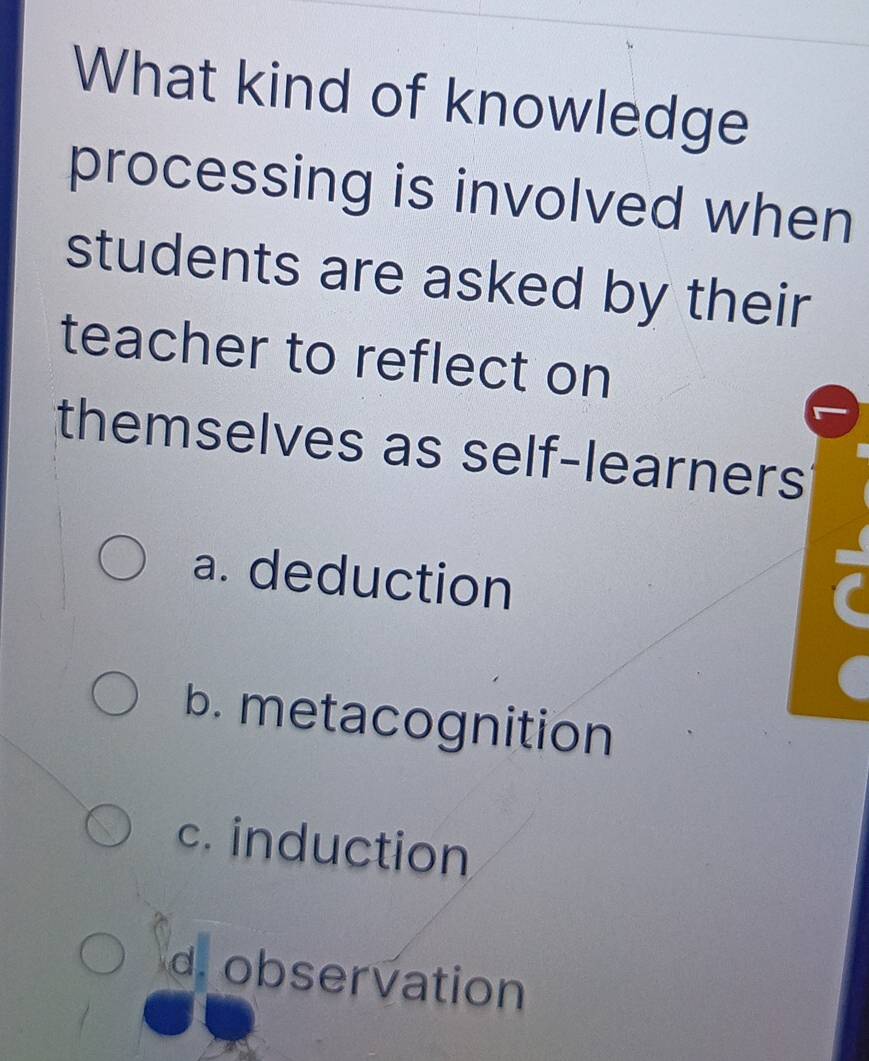 What kind of knowledge
processing is involved when
students are asked by their
teacher to reflect on
themselves as self-learners
a. deduction
b. metacognition
c. induction
d. observation