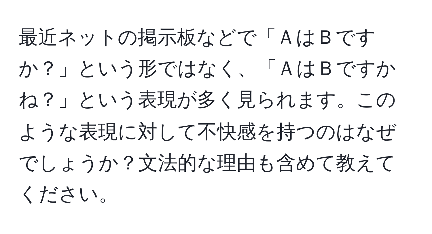 最近ネットの掲示板などで「ＡはＢですか？」という形ではなく、「ＡはＢですかね？」という表現が多く見られます。このような表現に対して不快感を持つのはなぜでしょうか？文法的な理由も含めて教えてください。