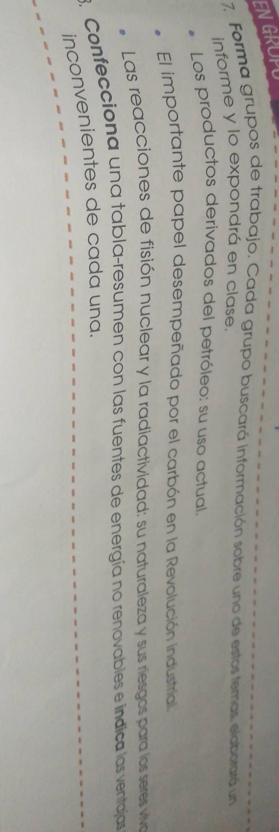 GROPU 
7. Forma grupos de trabajo. Cada grupo buscará información sobre uno de estos temas, elaborará un 
informe y lo expondrá en clase. 
Los productos derivados del petróleo: su uso actual. 
El importante papel desempeñado por el carbón en la Revolución industrial. 
* Las reacciones de fisión nuclear y la radiactividad: su naturaleza y sus riesgos para los seres viva 
3. Confecciona una tabla-resumen con las fuentes de energía no renovables e indica las ventajas 
inconvenientes de cada una.