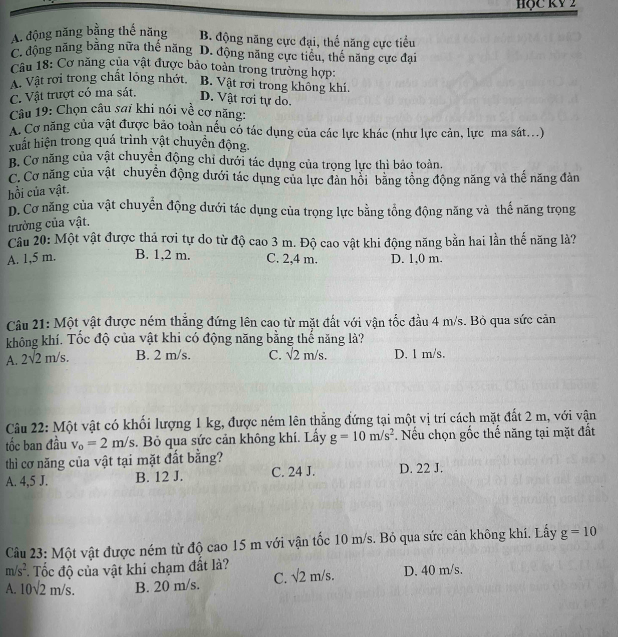HQC KY 2
A. động năng bằng thế năng B. động năng cực đại, thế năng cực tiểu
C. động năng bằng nữa thế năng D. động năng cực tiểu, thế năng cực đại
Câu 18: Cơ năng của vật được bảo toàn trong trường hợp:
A. Vật rơi trong chất lỏng nhớt. B. Vật rơi trong không khí.
C. Vật trượt có ma sát.
D. Vật rơi tự do.
Câu 19: Chọn câu sai khi nói về cơ năng:
A. Cơ năng của vật được bảo toàn nếu có tác dụng của các lực khác (như lực cản, lực ma sát..)
xuất hiện trong quá trình vật chuyển động.
B. Cơ năng của vật chuyển động chỉ dưới tác dụng của trọng lực thì bảo toàn.
C. Cơ năng của vật chuyển động dưới tác dụng của lực đàn hồi bằng tổng động năng và thế năng đàn
hồi của vật.
D. Cơ năng của vật chuyển động dưới tác dụng của trọng lực bằng tổng động năng và thế năng trọng
trường của vật.
Câu 20: Một vật được thả rơi tự do từ độ cao3 m. Độ cao vật khi động năng bằn hai lần thế năng là?
B. 1,2 m.
A. 1,5 m. C. 2,4 m. D. 1,0 m.
Câu 21: Một vật được ném thăng đứng lên cao từ mặt đất với vận tốc đầu 4 m/s. Bỏ qua sức cản
không khí. Tốc độ của vật khi có động năng bằng thế năng là?
A. 2sqrt(2)m/s.
B. 2 m/s. C. sqrt(2)m/s. D. 1 m/s.
Câu 22: Một vật có khối lượng 1 kg, được ném lên thẳng đứng tại một vị trí cách mặt đất 2 m, với vận
tốc ban đầu v_o=2m/s.  Bỏ qua sức cản không khí. Lấy g=10m/s^2. Nếu chọn gốc thế năng tại mặt đất
thì cơ năng của vật tại mặt đất bằng?
A. 4,5 J. B. 12 J. C. 24 J.
D. 22 J.
Câu 23: Một vật được ném từ độ cao 15 m với vận tốc 10 m/s. Bỏ qua sức cản không khí. Lấy g=10
m/s^2. Tốc độ của vật khi chạm đất là?
C. sqrt(2)m/s.
D. 40 m/s.
A. 10sqrt(2)m/s. B. 20 m/s.
