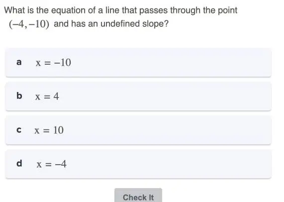 What is the equation of a line that passes through the point
(-4,-10) and has an undefined slope?
a x=-10
b x=4
C x=10
d x=-4
Check It