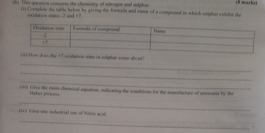 This question concerns the chemistry of nitrogen and sulphur (8 marks) 
(i) Complete the table below by giving the formula and name of a compound in which sulphur exhibit the 
oxidation states -2 and +7. 
_ 
(ii) How does the +7 oxidation state in sulphur come about? 
_ 
_ 
(iii) Give the main chemical equation, indicating the conditions for the manufacture of ammonia by the 
Haber process. 
_ 
(iv). Give one industrial use of Nitric acid. 
_